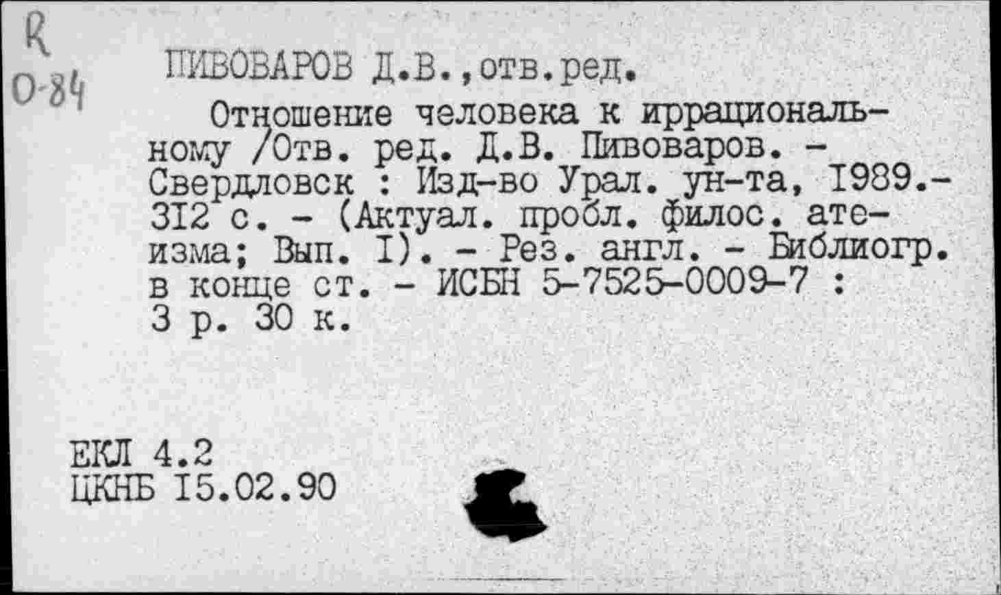 ﻿к
О-м
ПИВОВАРОВ Д.В..отв.ред.
Отношение человека к иррациональному /Отв. ред. Д.В. Пивоваров. -Свердловск : Изд-во Урал, ун-та, 1989. 312 с. - (Актуал. пробл. филос. ате-изма; Вып. I). - Рез. англ. - Библиогр в конце ст. - ИСБН 5-7525-0009-7 : 3 р. 30 к.
ЕКЛ 4.2
ЦКНБ 15.02.90